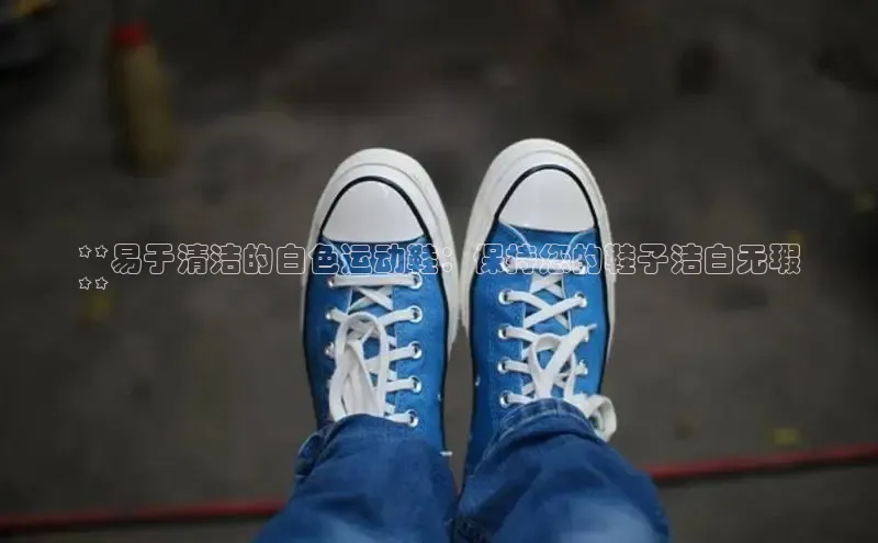 意昂3手机版官网字节跳动**易于清洁的白色运动鞋：保持您的鞋子洁白无瑕
**