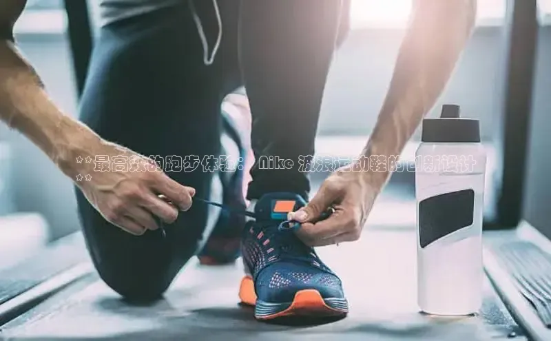 意昂3登陆入口携程**最高效的跑步体验： Nike 波浪运动鞋的创新设计
**
