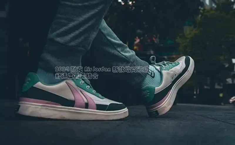 意昂3登陆入口ARGA公司2024 耐克 Air Jordan 新款增高运动鞋：风格与
舒适度完美结合